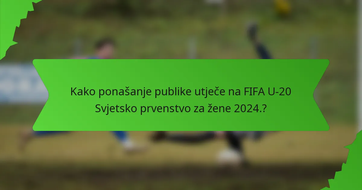 Kako ponašanje publike utječe na FIFA U-20 Svjetsko prvenstvo za žene 2024.?