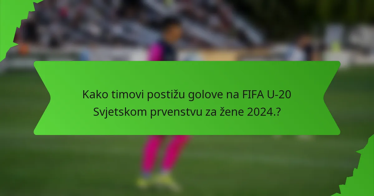 Kako timovi postižu golove na FIFA U-20 Svjetskom prvenstvu za žene 2024.?