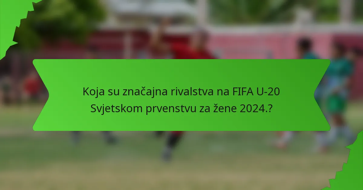Koja su značajna rivalstva na FIFA U-20 Svjetskom prvenstvu za žene 2024.?