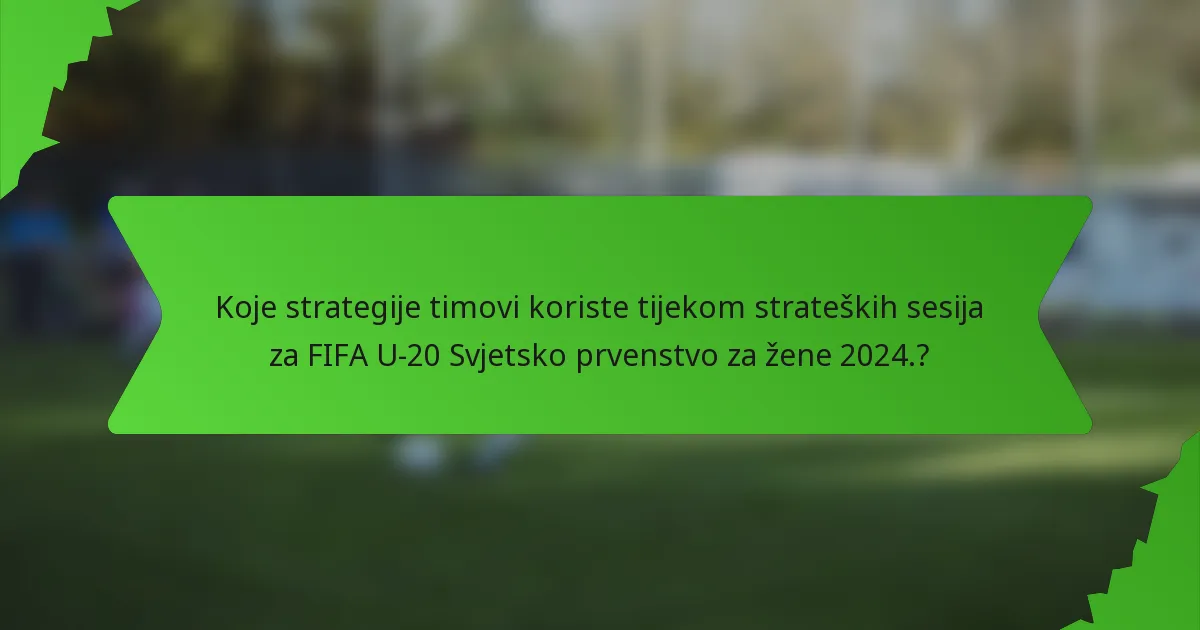 Koje strategije timovi koriste tijekom strateških sesija za FIFA U-20 Svjetsko prvenstvo za žene 2024.?