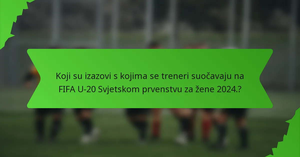 Koji su izazovi s kojima se treneri suočavaju na FIFA U-20 Svjetskom prvenstvu za žene 2024.?